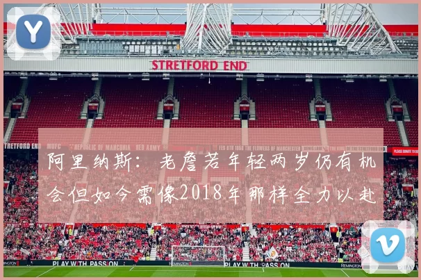 阿里纳斯：老詹若年轻两岁仍有机会但如今需像2018年那样全力以赴