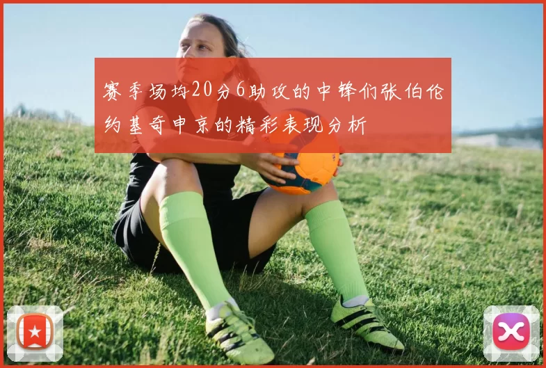 赛季场均20分6助攻的中锋们张伯伦约基奇申京的精彩表现分析