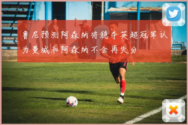 鲁尼预测阿森纳将稳夺英超冠军认为曼城和阿森纳不会再失分