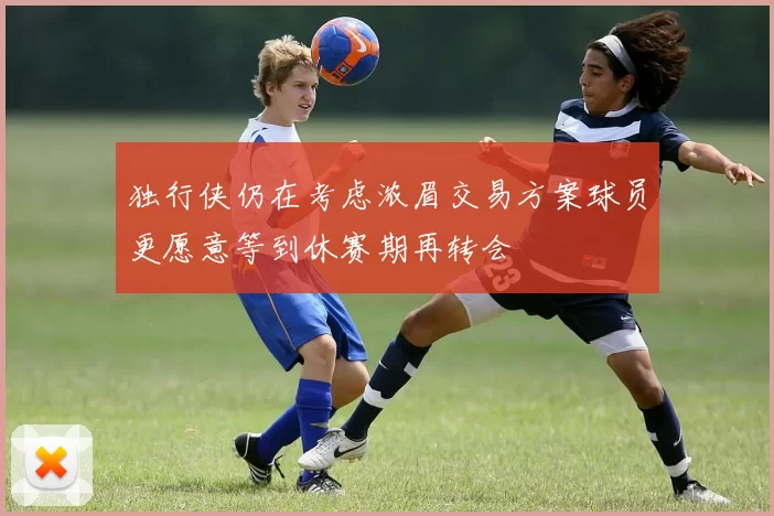 独行侠仍在考虑浓眉交易方案球员更愿意等到休赛期再转会