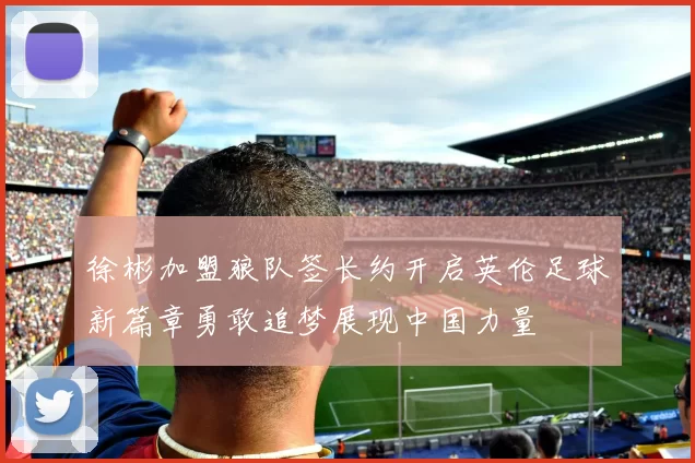 徐彬加盟狼队签长约开启英伦足球新篇章勇敢追梦展现中国力量