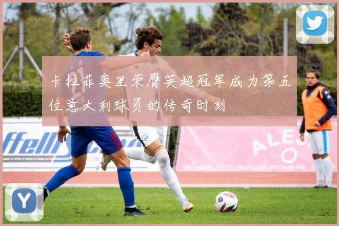 卡拉菲奥里荣膺英超冠军成为第五位意大利球员的传奇时刻