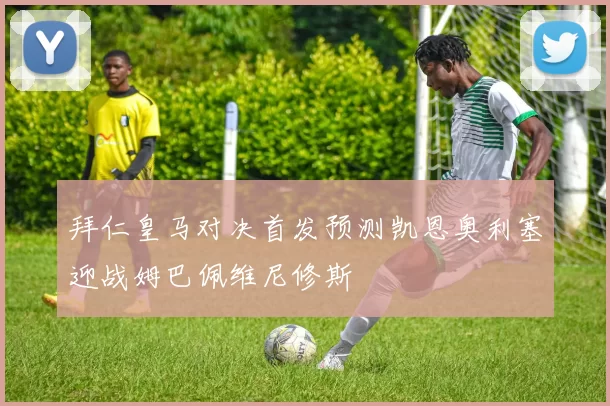 拜仁皇马对决首发预测凯恩奥利塞迎战姆巴佩维尼修斯