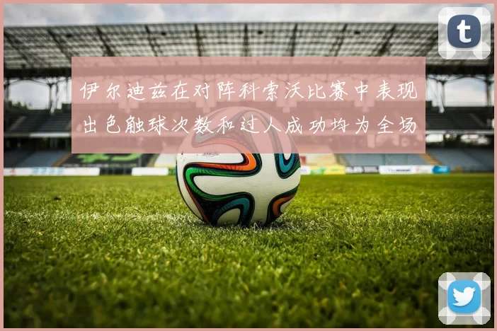 伊尔迪兹在对阵科索沃比赛中表现出色触球次数和过人成功均为全场最高