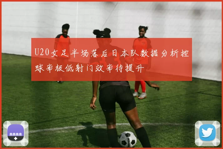 U20女足半场落后日本队数据分析控球率极低射门效率待提升