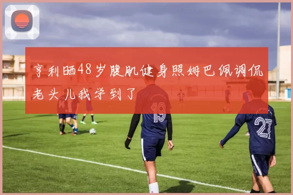 亨利晒48岁腹肌健身照姆巴佩调侃老头儿我学到了