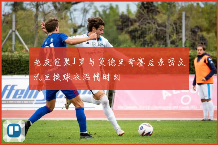 老友重聚J罗与莫德里奇赛后亲密交流互换球衣温情时刻