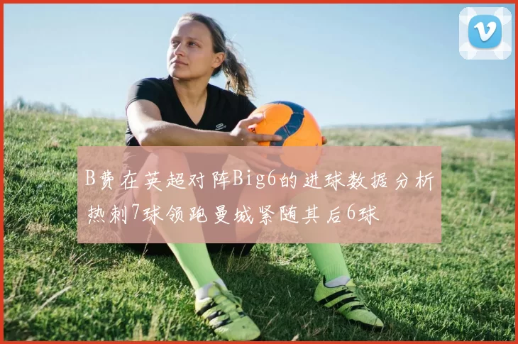 B费在英超对阵Big6的进球数据分析热刺7球领跑曼城紧随其后6球