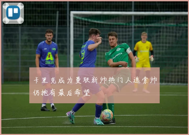 卡里克成为曼联新帅热门人选索帅仍抱有最后希望