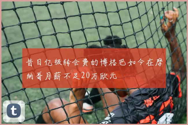 昔日亿级转会费的博格巴如今在摩纳哥月薪不足20万欧元