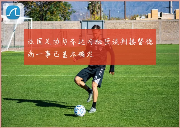 法国足协与齐达内秘密谈判接替德尚一事已基本确定