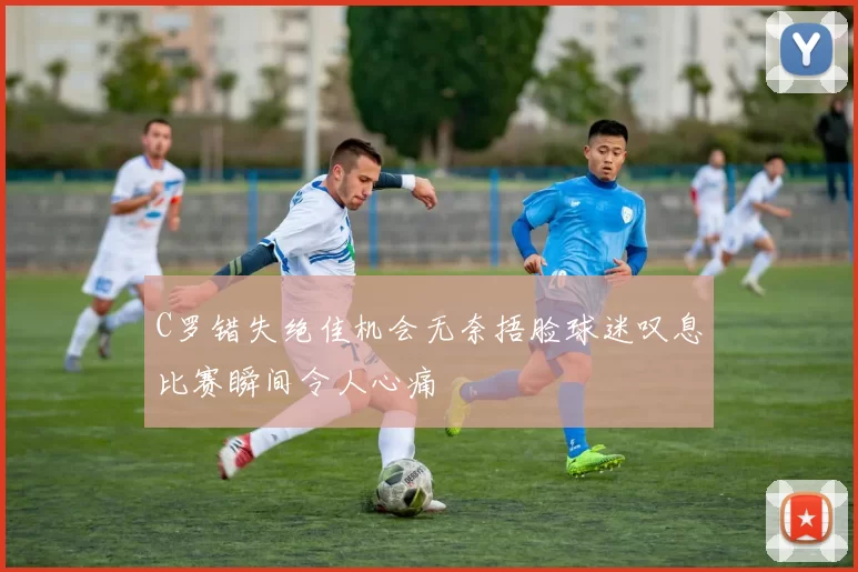 C罗错失绝佳机会无奈捂脸球迷叹息比赛瞬间令人心痛