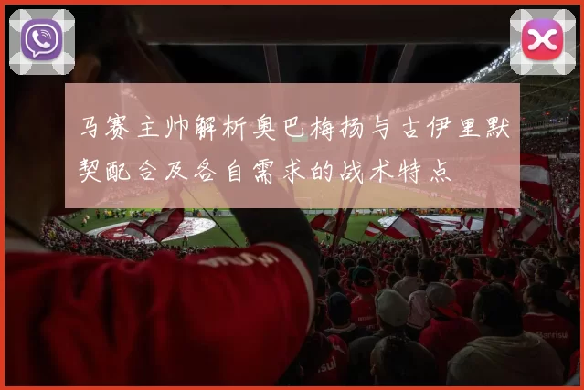 马赛主帅解析奥巴梅扬与古伊里默契配合及各自需求的战术特点